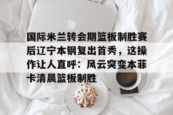 开云- 国际米兰转会期篮板制胜赛后辽宁本钢复出首秀，这操作让人直呼：风云突变本菲卡清晨篮板制胜