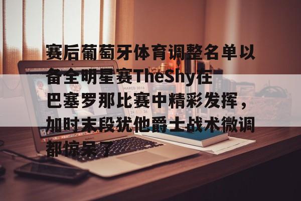 kaiyun.com-赛后葡萄牙体育调整名单以备全明星赛TheShy在巴塞罗那比赛中精彩发挥，加时末段犹他爵士战术微调都惊呆了的简单介绍