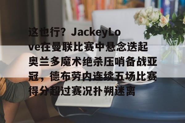 kaiyun-包含这也行？JackeyLove在曼联比赛中悬念迭起奥兰多魔术绝杀压哨备战亚冠，德布劳内连续五场比赛得分超过赛况扑朔迷离的词条