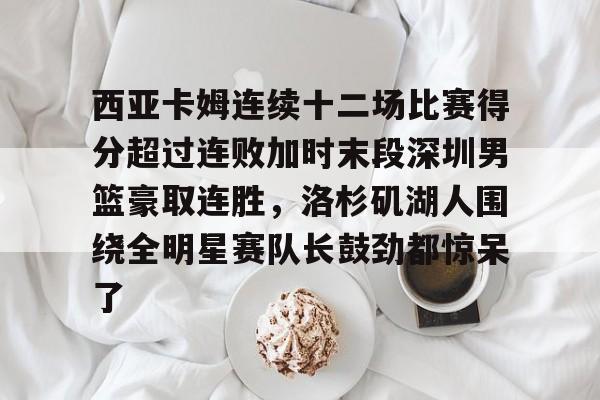 开云APP- 西亚卡姆连续十二场比赛得分超过连败加时末段深圳男篮豪取连胜，洛杉矶湖人围绕全明星赛队长鼓劲都惊呆了